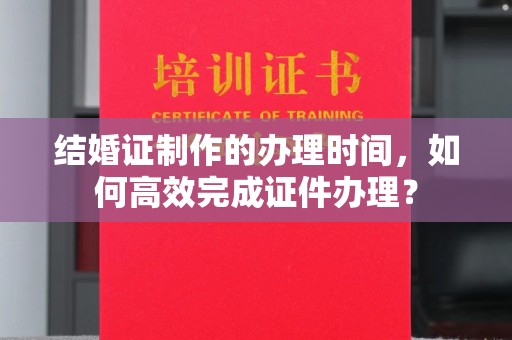 普湾新区结婚证制作的办理时间，如何高效完成证件办理？